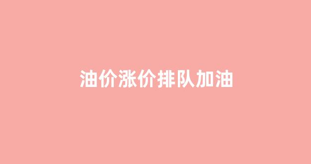 油价要涨吗加油站一直在排队今天_油价涨价排队加油