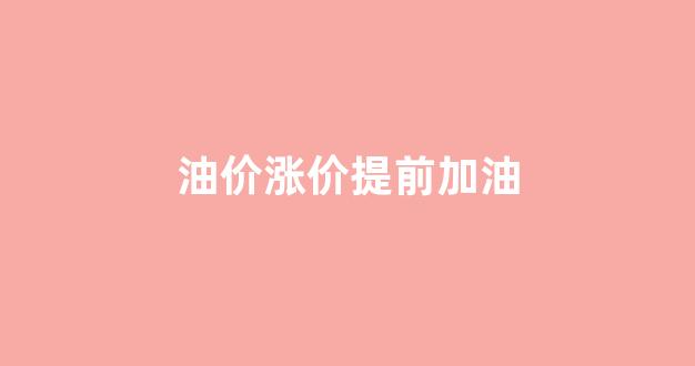 油价涨价提前加油_油价上涨前加油合适还是在涨完优惠期加合适