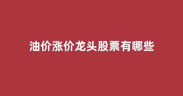 油价涨价受益股票_油价涨价龙头股票有哪些