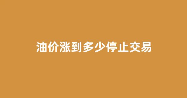 油价涨到多少停止交易_油价多会涨价
