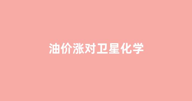 油价涨对什么行业利好_油价涨对卫星化学