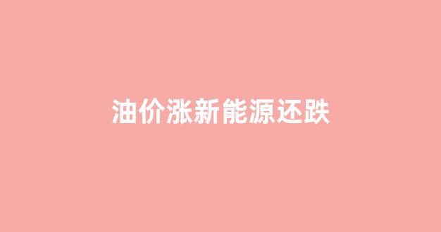 油价涨新能源还跌_油价上涨新能源会涨吗