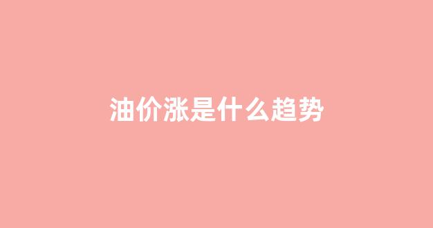 油价涨是什么趋势_油价涨是什么趋势现象