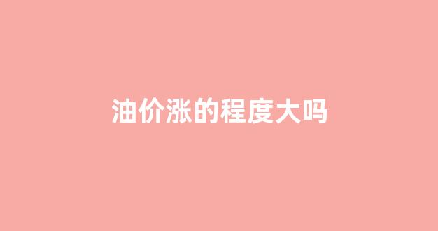 油价涨的程度大吗_油价涨的程度大吗现在