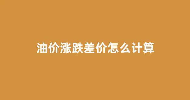 油价涨跌计算方法_油价涨跌差价怎么计算