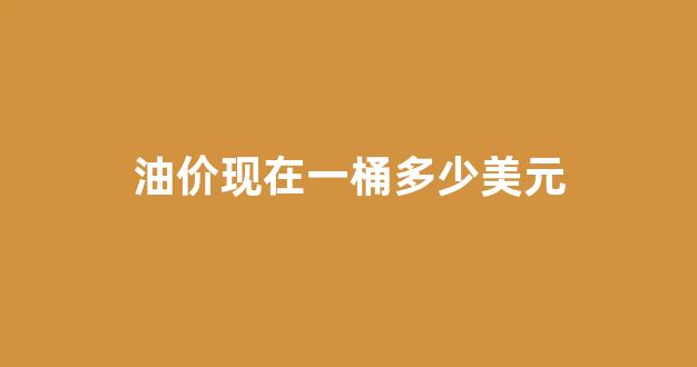油价现在一桶多少美元_油价最高多少钱一桶