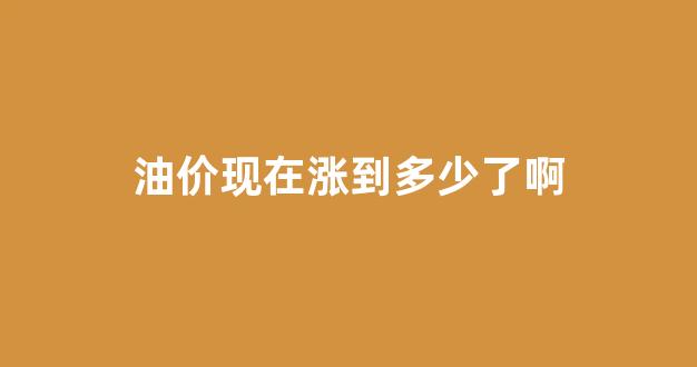 油价现在涨到多少了啊_油价现在多少?