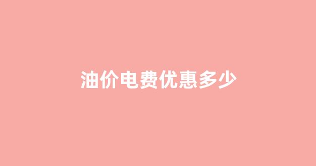 油价电费优惠多少_油费 电费