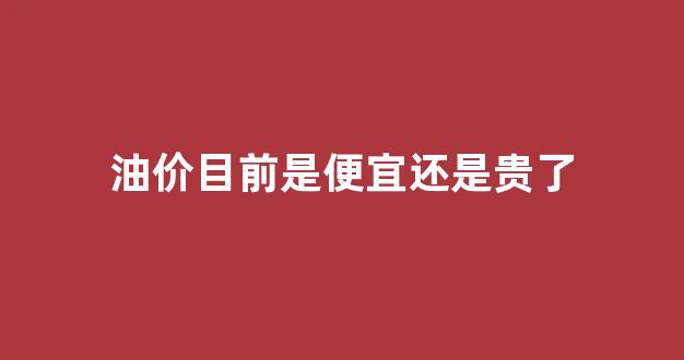 现在油价高还是低_油价目前是便宜还是贵了
