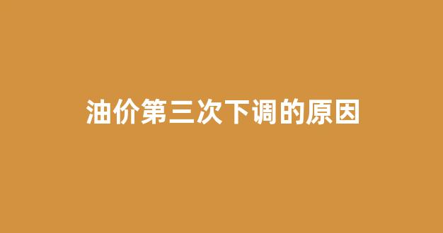 油价第三次下调的原因_油价或第六次上调