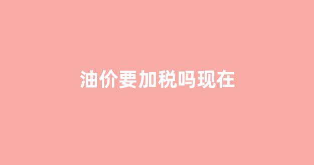 油价要加税吗现在_油价上涨该不该加满油