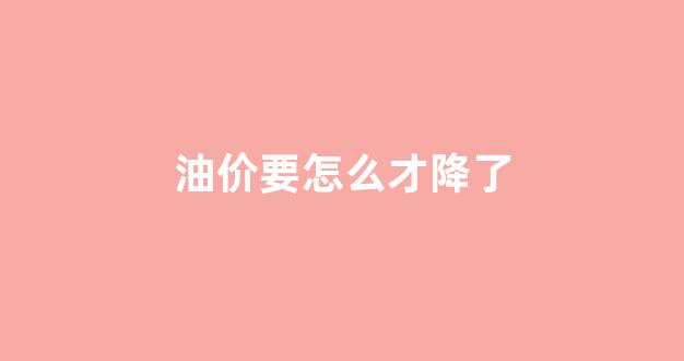 油价怎样会跌_油价要怎么才降了