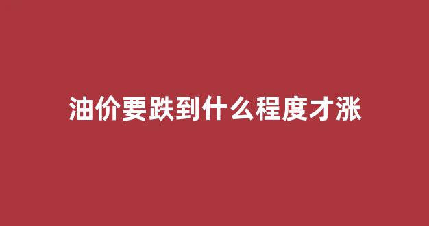 油价要涨到多少_油价要跌到什么程度才涨