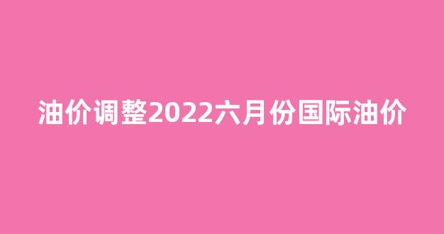 油价调整2022六月份国际油价_油价6月调整时间表