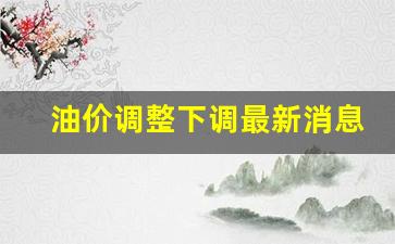 油价调整下调最新消息-油价调整最新消息价格查询 新闻