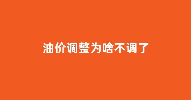 油价调整为啥不调了_油价调整为啥不调了呀
