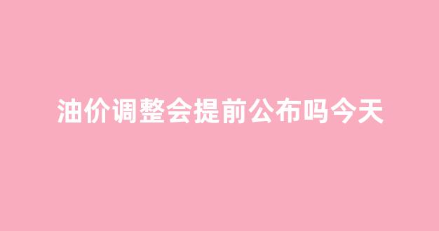 油价调整会提前公布吗今天价格表_油价调整会提前公布吗今天