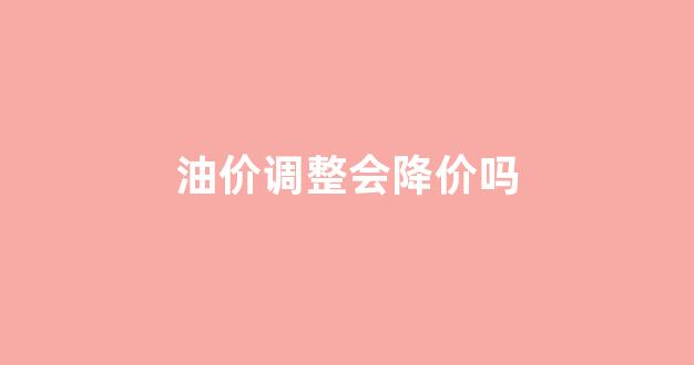油价调整会降价吗_油价会不会继续下调