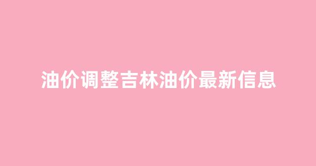 油价调整吉林油价最新信息_吉林油价格是多少