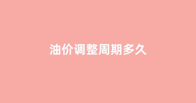 油价调整时间多少天一次_油价调整周期多久