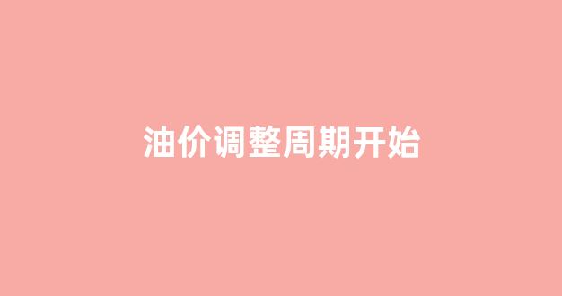 油价调整周期开始_油价调整具体时间