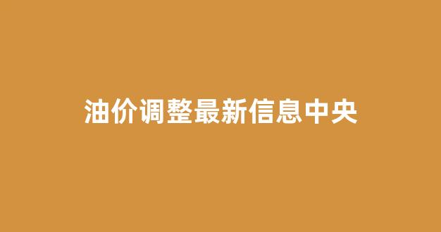 油价调整最新信息中央_油价调整最新调整时间