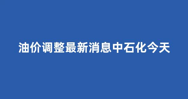 中石化油价调整表_油价调整最新消息中石化今天
