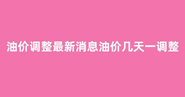 油价调整最新消息油价几天一调整_油价调整最新时间窗口