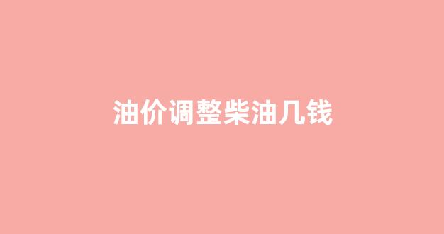油价调整柴油几钱一升啊_油价调整柴油几钱