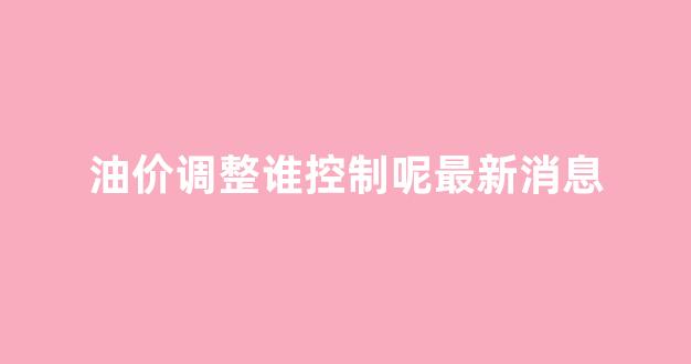 油价调整机制没有人反对吗_油价调整谁控制呢最新消息