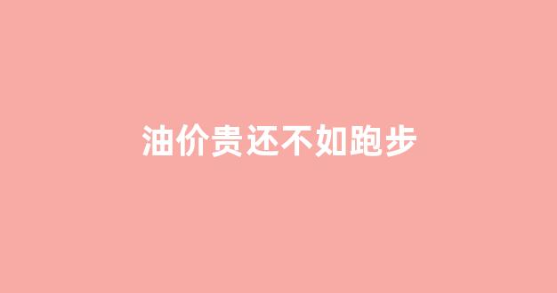 油价便宜了,油耗上来了_油价贵还不如跑步