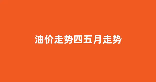 油价走势四五月走势_油价四月调价