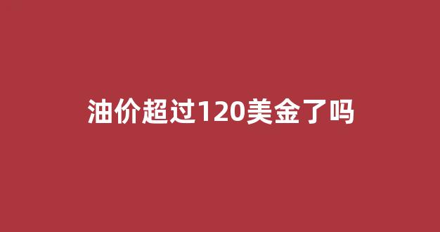 油价超过120美金了吗_油价将跌至20美元