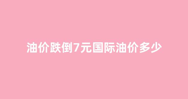 油价跌倒7元国际油价多少_国际油价跌了