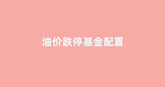 油价跌停基金配置方案_油价跌停基金配置