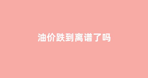 油价跌到离谱了吗_油价跌到离谱了吗现在