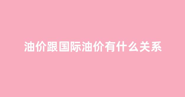 油价和国际原油价格_油价跟国际油价有什么关系