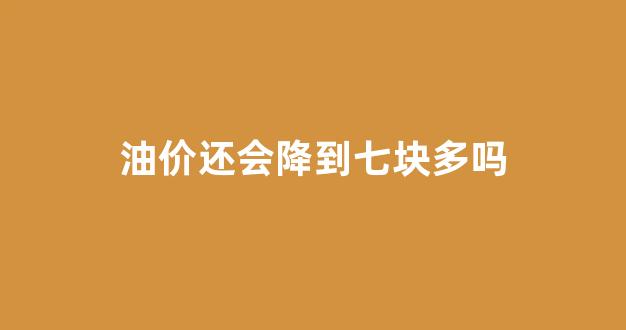 油价还会降到七块多吗_油价还会降价吗
