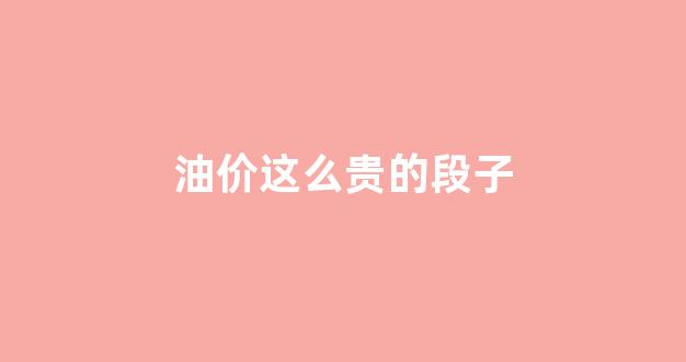 油价这么贵的段子_油价真贵怎么发朋友圈