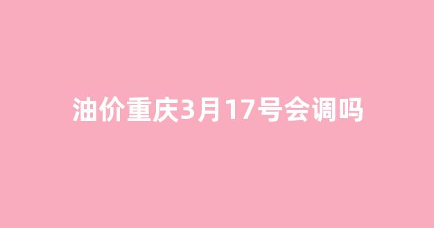 油价重庆3月17号会调吗_重庆油价2021首次调价