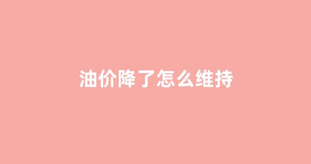 油价降了怎么维持_油价降了怎么维持价格