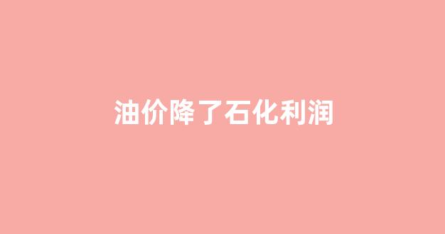 油价降了石化利润怎么算_油价降了石化利润
