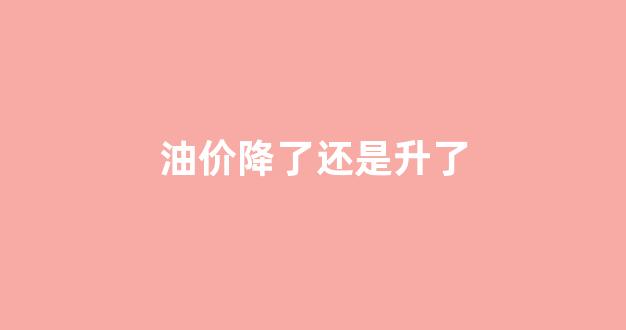 油价降了还是升了_油价降了意味着什么?