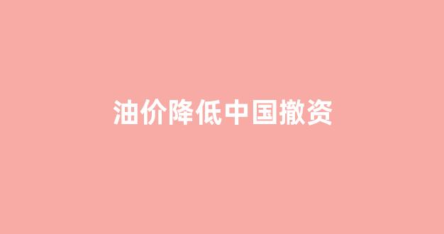油价降低对中国和美国影响_油价降低中国撤资
