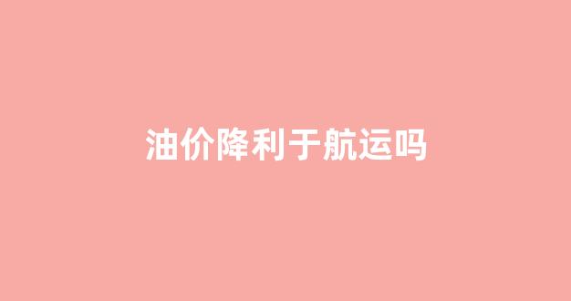 油价降利于航运吗_油价降利于航运吗