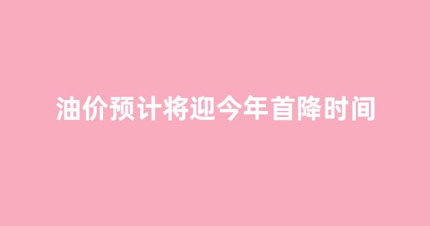 油价预计将迎今年首降时间_油价调整迎来年内