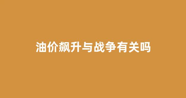 油价飙升与战争有关吗知乎_油价飙升与战争有关吗