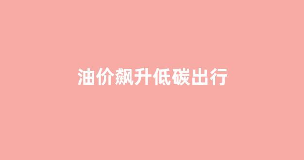 油价飙升低碳出行_油价低迷会有什么影响