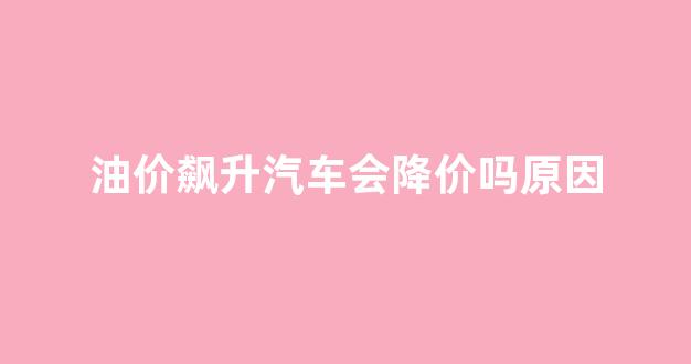 油价飙升汽车会降价吗原因_油价上涨汽车价钱会上涨吗