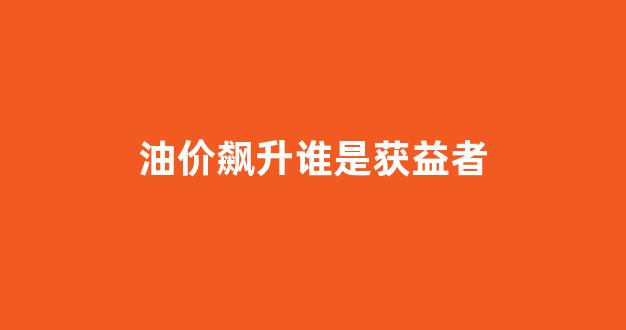 油价飙升谁是获益者_油价涨的厉害